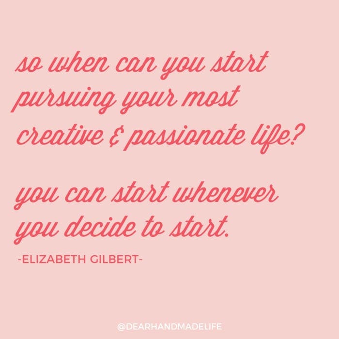 so when can you start pursuing your most creative & passionate life? you can start whenever you decide to start ELIZABETH GILBERT Dear Handmade Life